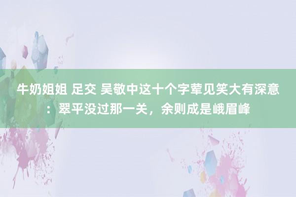 牛奶姐姐 足交 吴敬中这十个字荤见笑大有深意：翠平没过那一关，余则成是峨眉峰