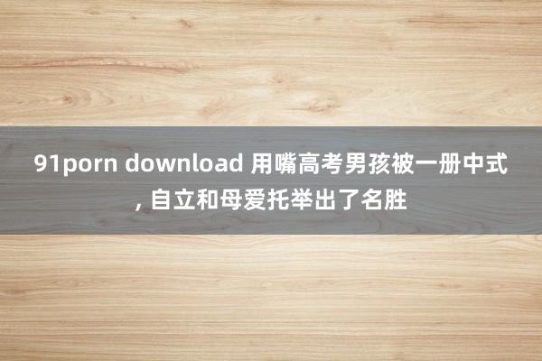 91porn download 用嘴高考男孩被一册中式， 自立和母爱托举出了名胜