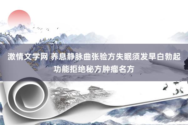 激情文学网 养息静脉曲张验方失眠须发早白勃起功能拒绝秘方肿瘤名方