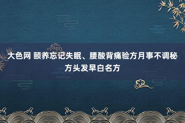 大色网 颐养忘记失眠、腰酸背痛验方月事不调秘方头发早白名方