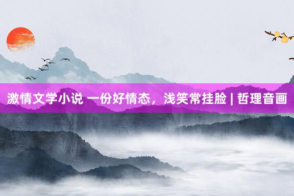 激情文学小说 一份好情态，浅笑常挂脸 | 哲理音画