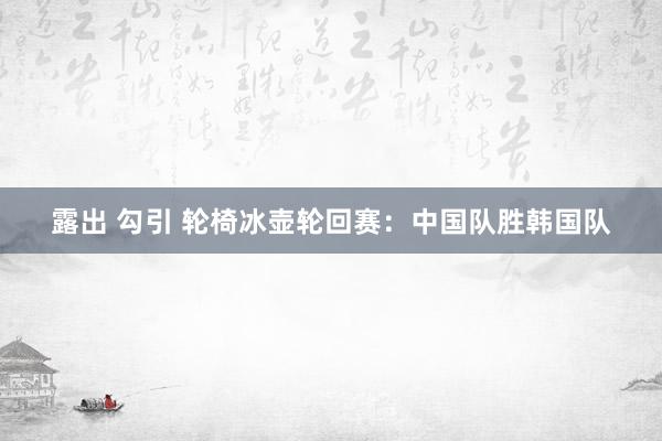 露出 勾引 轮椅冰壶轮回赛：中国队胜韩国队