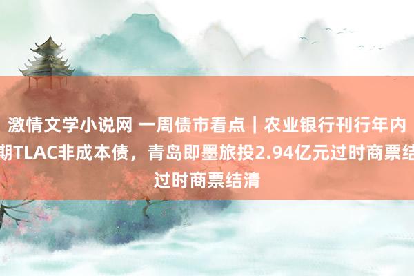 激情文学小说网 一周债市看点｜农业银行刊行年内首期TLAC非成本债，青岛即墨旅投2.94亿元过时商票结清