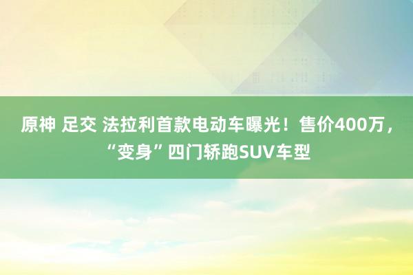 原神 足交 法拉利首款电动车曝光！售价400万，“变身”四门轿跑SUV车型