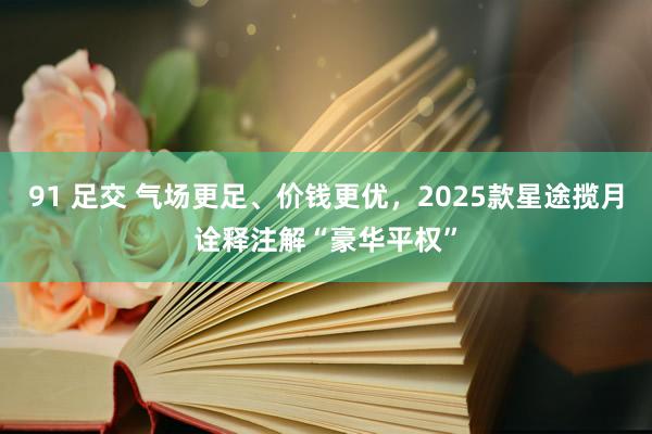 91 足交 气场更足、价钱更优，2025款星途揽月诠释注解“豪华平权”