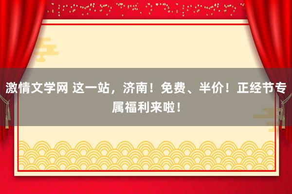 激情文学网 这一站，济南！免费、半价！正经节专属福利来啦！