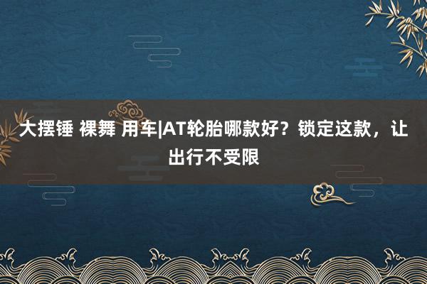 大摆锤 裸舞 用车|AT轮胎哪款好？锁定这款，让出行不受限