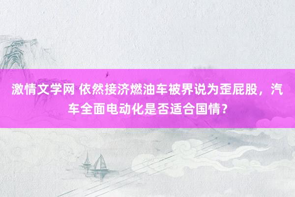 激情文学网 依然接济燃油车被界说为歪屁股，汽车全面电动化是否适合国情？