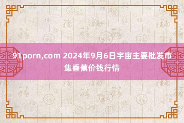 91porn，com 2024年9月6日宇宙主要批发市集香蕉价钱行情