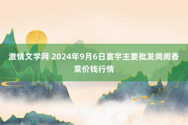 激情文学网 2024年9月6日寰宇主要批发阛阓香菜价钱行情