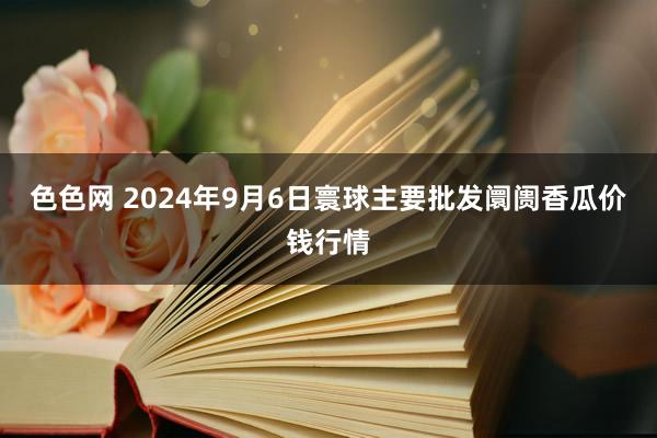 色色网 2024年9月6日寰球主要批发阛阓香瓜价钱行情