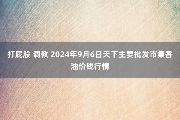 打屁股 调教 2024年9月6日天下主要批发市集香油价钱行情