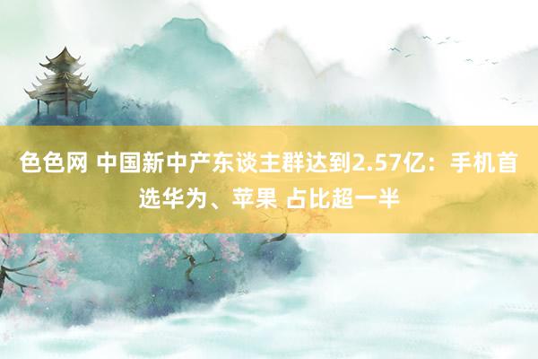 色色网 中国新中产东谈主群达到2.57亿：手机首选华为、苹果 占比超一半