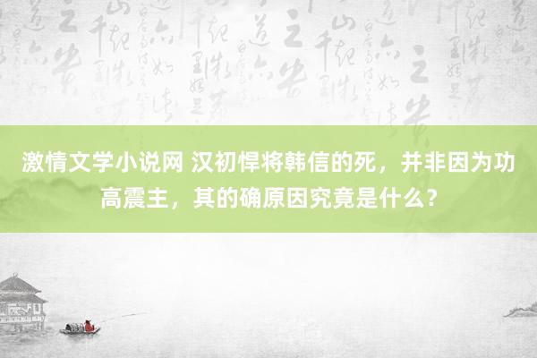 激情文学小说网 汉初悍将韩信的死，并非因为功高震主，其的确原因究竟是什么？