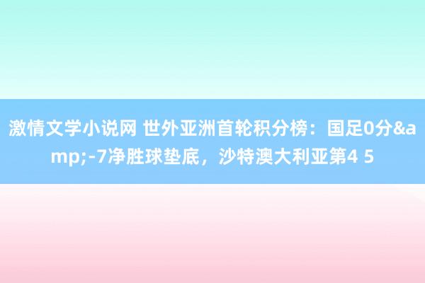 激情文学小说网 世外亚洲首轮积分榜：国足0分&-7净胜球垫底，沙特澳大利亚第4 5