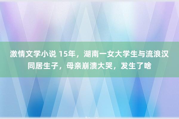 激情文学小说 15年，湖南一女大学生与流浪汉同居生子，母亲崩溃大哭，发生了啥