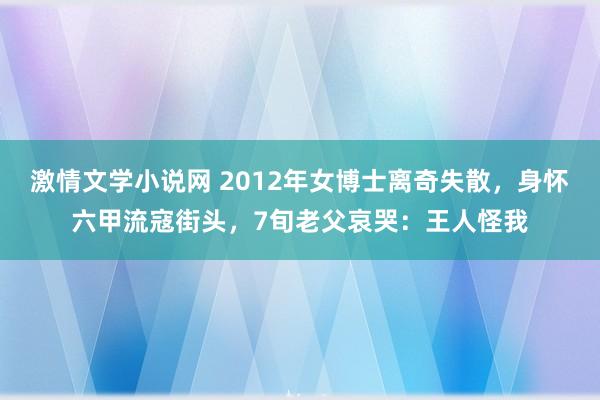 激情文学小说网 2012年女博士离奇失散，身怀六甲流寇街头，7旬老父哀哭：王人怪我