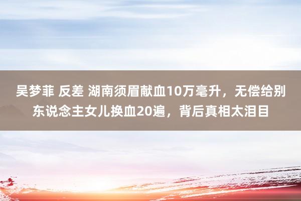 吴梦菲 反差 湖南须眉献血10万毫升，无偿给别东说念主女儿换血20遍，背后真相太泪目