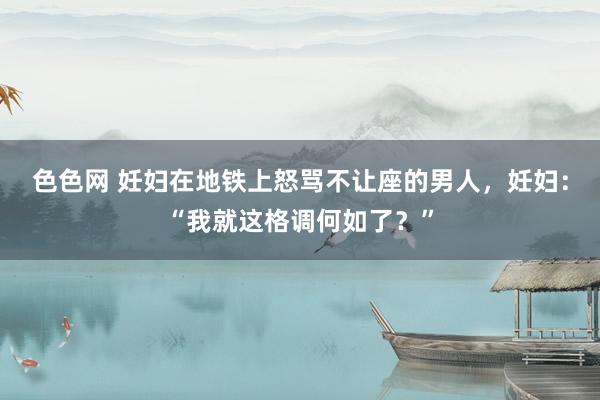 色色网 妊妇在地铁上怒骂不让座的男人，妊妇：“我就这格调何如了？”