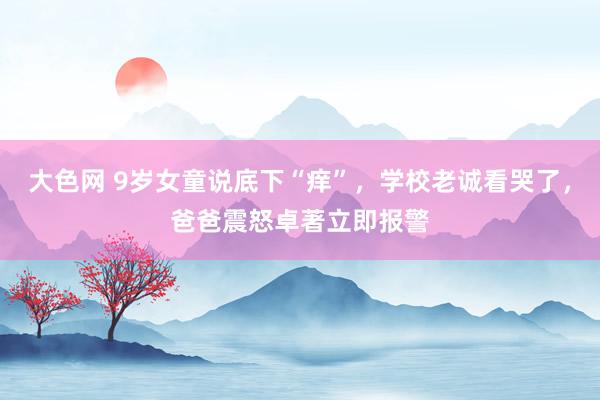 大色网 9岁女童说底下“痒”，学校老诚看哭了，爸爸震怒卓著立即报警