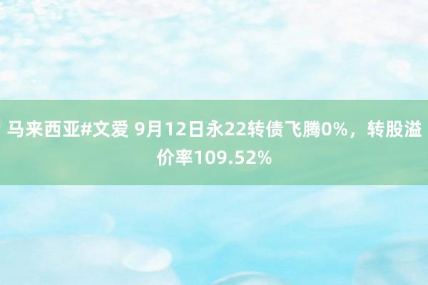 马来西亚#文爱 9月12日永22转债飞腾0%，转股溢价率109.52%