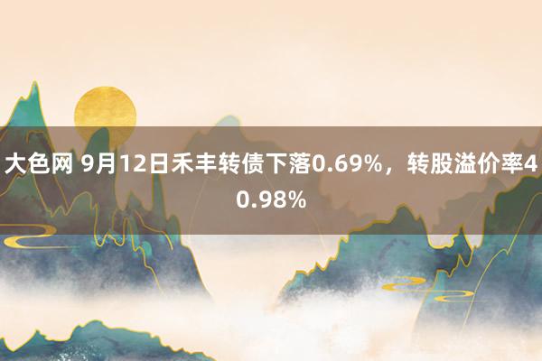 大色网 9月12日禾丰转债下落0.69%，转股溢价率40.98%