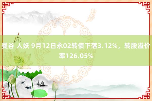 曼谷 人妖 9月12日永02转债下落3.12%，转股溢价率126.05%