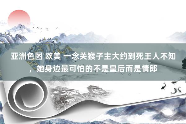 亚洲色图 欧美 一念关猴子主大约到死王人不知，她身边最可怕的不是皇后而是情郎