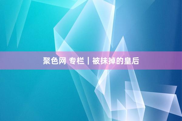 聚色网 专栏｜被抹掉的皇后