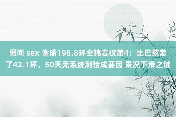 男同 sex 谢瑜198.8环全锦赛仅第4：比巴黎差了42.1环，50天无系统测验成要因 景况下滑之谜