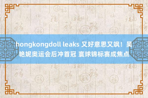 hongkongdoll leaks 又好意思又飒！吴艳妮奥运会后冲首冠 寰球锦标赛成焦点