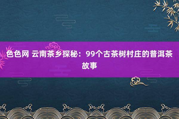 色色网 云南茶乡探秘：99个古茶树村庄的普洱茶故事