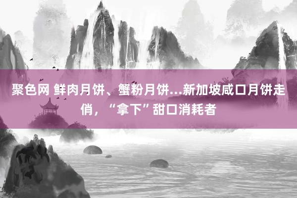 聚色网 鲜肉月饼、蟹粉月饼...新加坡咸口月饼走俏，“拿下”甜口消耗者