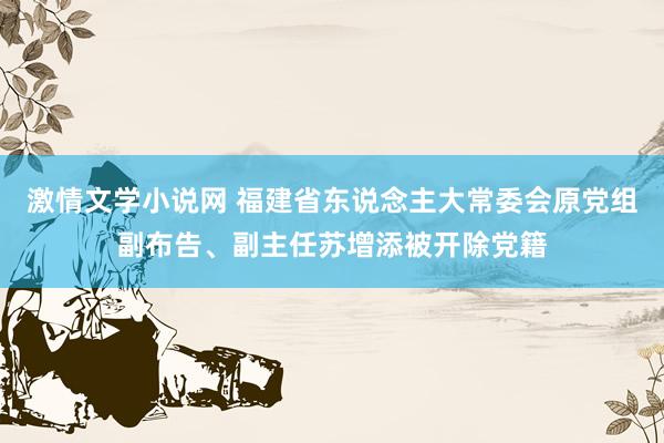 激情文学小说网 福建省东说念主大常委会原党组副布告、副主任苏增添被开除党籍