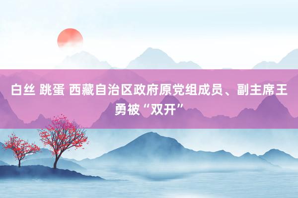 白丝 跳蛋 西藏自治区政府原党组成员、副主席王勇被“双开”