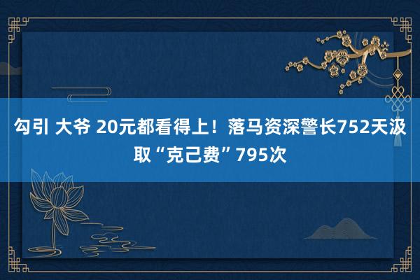 勾引 大爷 20元都看得上！落马资深警长752天汲取“克己费”795次