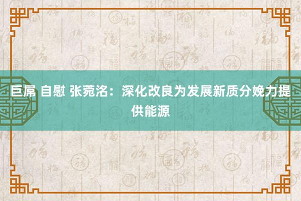 巨屌 自慰 张菀洺：深化改良为发展新质分娩力提供能源