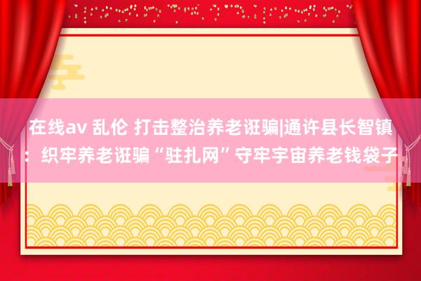 在线av 乱伦 打击整治养老诳骗|通许县长智镇：织牢养老诳骗“驻扎网”守牢宇宙养老钱袋子