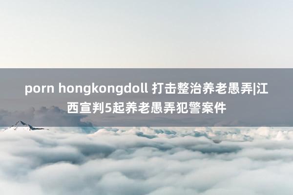 porn hongkongdoll 打击整治养老愚弄|江西宣判5起养老愚弄犯警案件