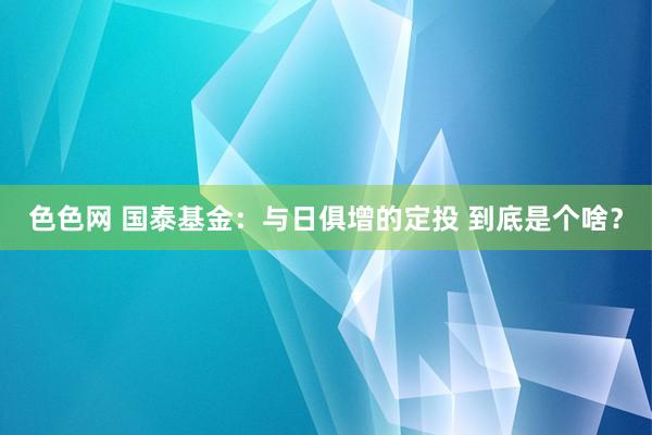 色色网 国泰基金：与日俱增的定投 到底是个啥？