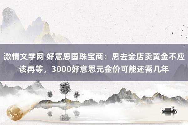 激情文学网 好意思国珠宝商：思去金店卖黄金不应该再等，3000好意思元金价可能还需几年