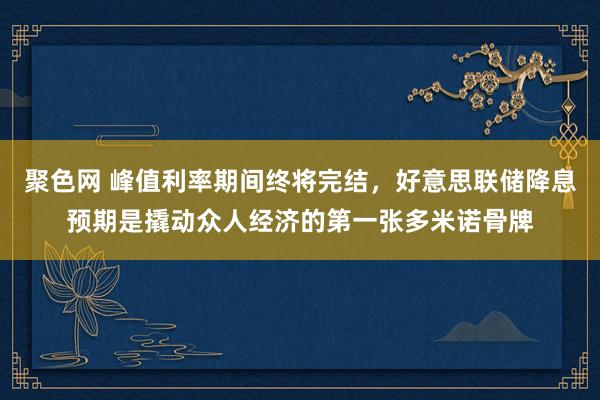 聚色网 峰值利率期间终将完结，好意思联储降息预期是撬动众人经济的第一张多米诺骨牌