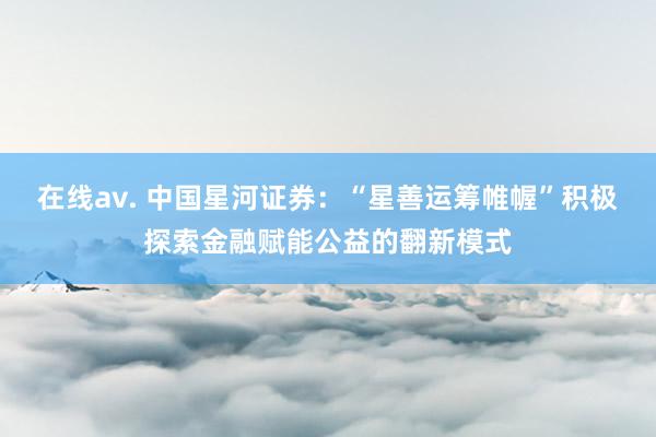 在线av. 中国星河证券：“星善运筹帷幄”积极探索金融赋能公益的翻新模式