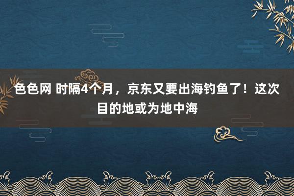 色色网 时隔4个月，京东又要出海钓鱼了！这次目的地或为地中海