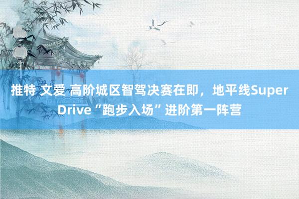 推特 文爱 高阶城区智驾决赛在即，地平线SuperDrive“跑步入场”进阶第一阵营