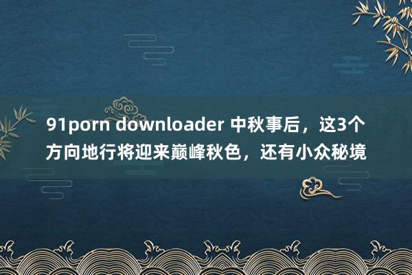 91porn downloader 中秋事后，这3个方向地行将迎来巅峰秋色，还有小众秘境