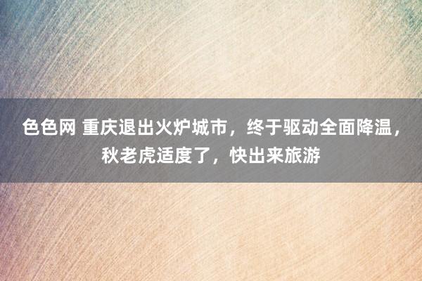 色色网 重庆退出火炉城市，终于驱动全面降温，秋老虎适度了，快出来旅游