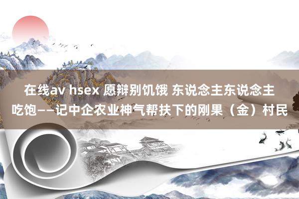 在线av hsex 愿辩别饥饿 东说念主东说念主吃饱——记中企农业神气帮扶下的刚果（金）村民