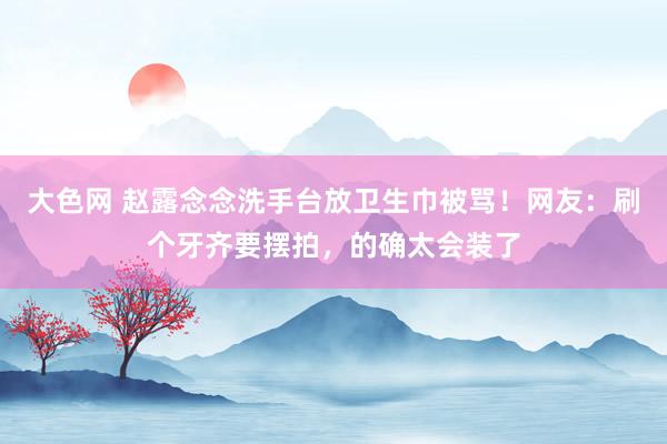 大色网 赵露念念洗手台放卫生巾被骂！网友：刷个牙齐要摆拍，的确太会装了