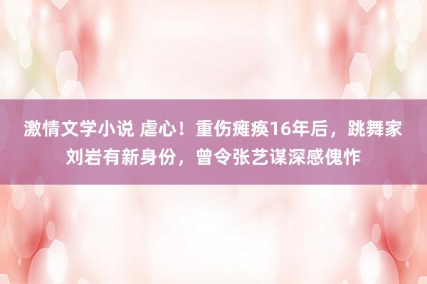 激情文学小说 虐心！重伤瘫痪16年后，跳舞家刘岩有新身份，曾令张艺谋深感傀怍